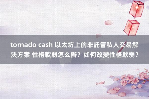 tornado cash 以太坊上的非託管私人交易解決方案 性格軟弱怎么辦？如何改變性格軟弱？