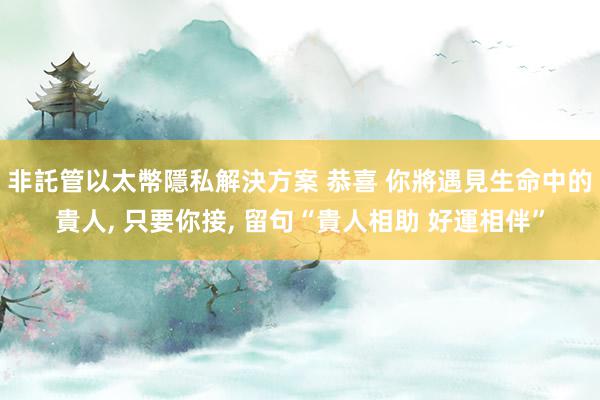 非託管以太幣隱私解決方案 恭喜 你將遇見生命中的貴人, 只要你接, 留句“貴人相助 好運相伴”