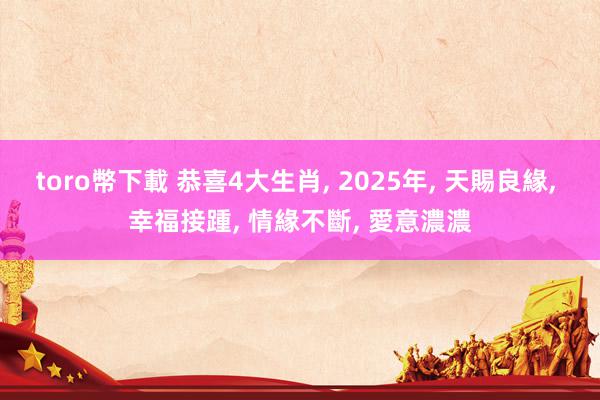 toro幣下載 恭喜4大生肖, 2025年, 天賜良緣, 幸福接踵, 情緣不斷, 愛意濃濃