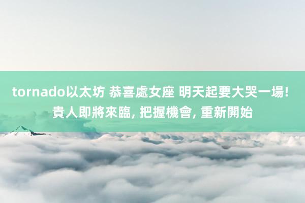 tornado以太坊 恭喜處女座 明天起要大哭一場! 貴人即將來臨, 把握機會, 重新開始