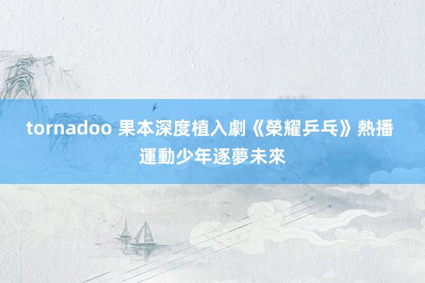 tornadoo 果本深度植入劇《榮耀乒乓》熱播 運動少年逐夢未來