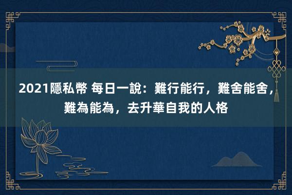 2021隱私幣 每日一說：難行能行，難舍能舍，難為能為，去升華自我的人格